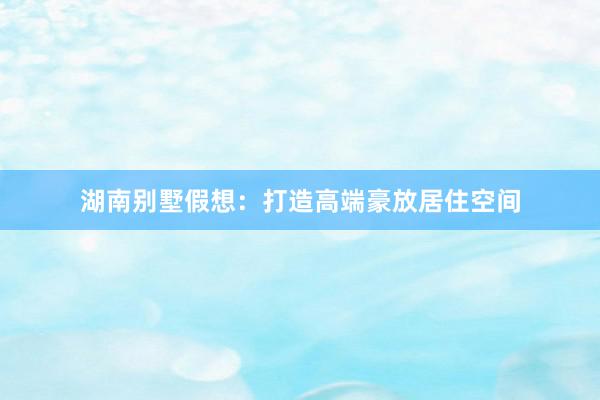 湖南别墅假想：打造高端豪放居住空间