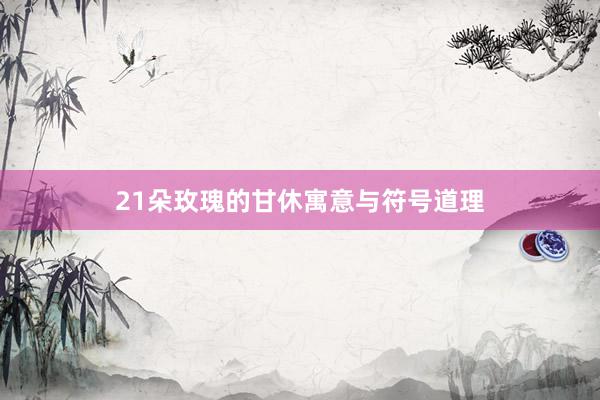 21朵玫瑰的甘休寓意与符号道理