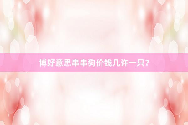 博好意思串串狗价钱几许一只？